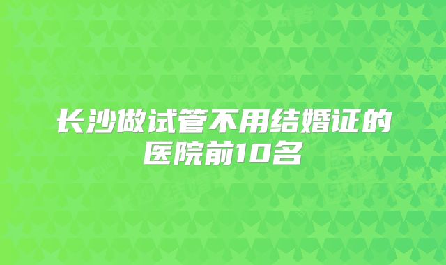 长沙做试管不用结婚证的医院前10名