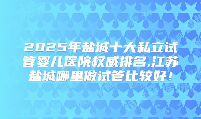 2025年盐城十大私立试管婴儿医院权威排名,江苏盐城哪里做试管比较好！