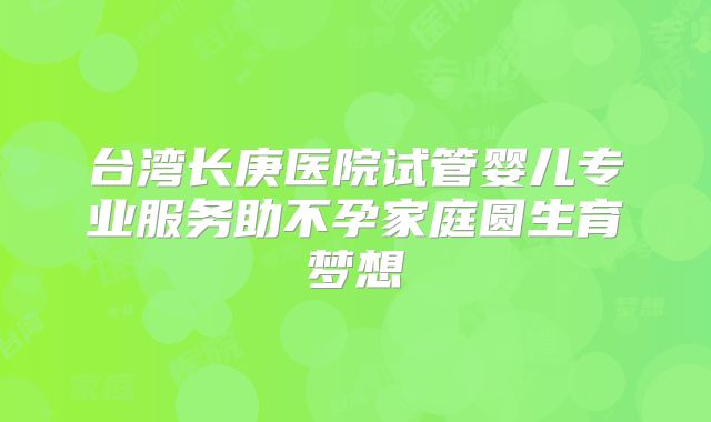 台湾长庚医院试管婴儿专业服务助不孕家庭圆生育梦想