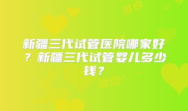 新疆三代试管医院哪家好?新疆三代试管婴儿多少钱?