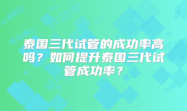 泰国三代试管的成功率高吗？如何提升泰国三代试管成功率？