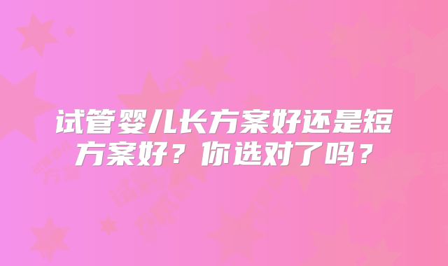 试管婴儿长方案好还是短方案好?你选对了吗?