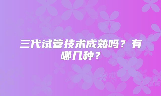 三代试管技术成熟吗?有哪几种?