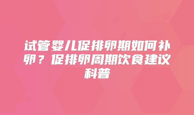 试管婴儿促排卵期如何补卵?促排卵周期饮食建议科普