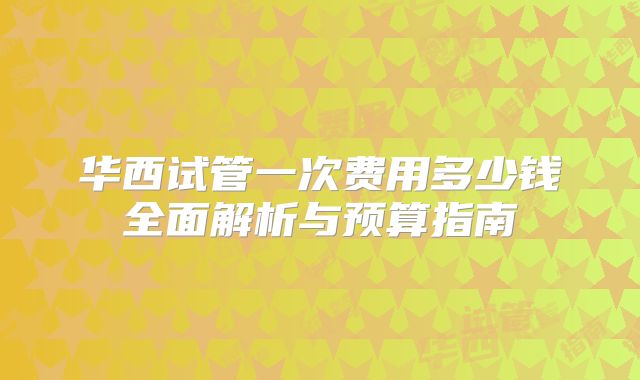 华西试管一次费用多少钱全面解析与预算指南