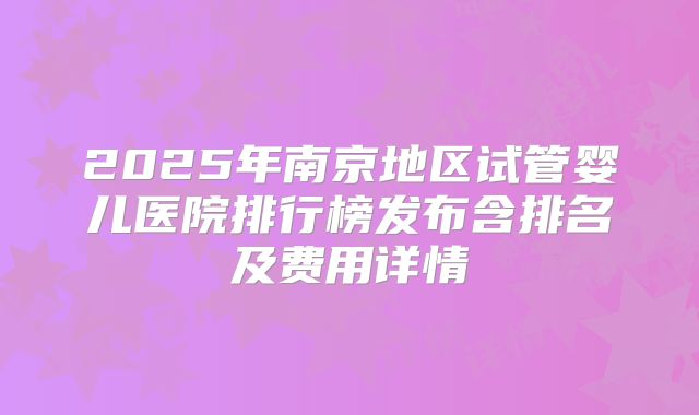 2025年南京地区试管婴儿医院排行榜发布含排名及费用详情