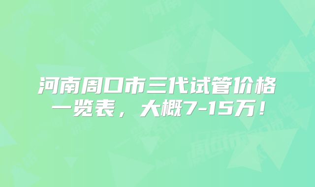 河南周口市三代试管价格一览表,大概7-15万!