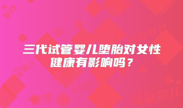 三代试管婴儿堕胎对女性健康有影响吗？