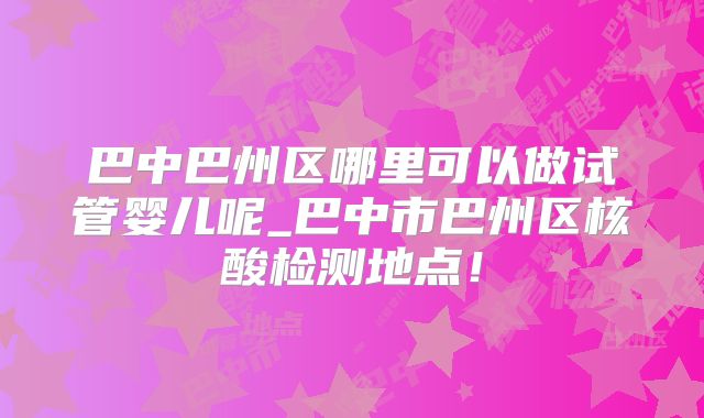 巴中巴州区哪里可以做试管婴儿呢_巴中市巴州区核酸检测地点！
