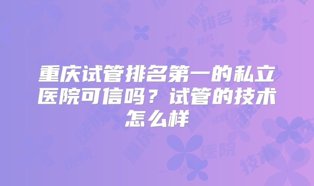 重庆试管排名第一的私立医院可信吗?试管的技术怎么样