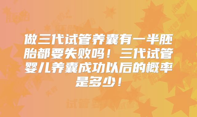 做三代试管养囊有一半胚胎都要失败吗！三代试管婴儿养囊成功以后的概率是多少！