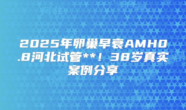 2025年卵巢早衰AMH0.8河北试管**！38岁真实案例分享