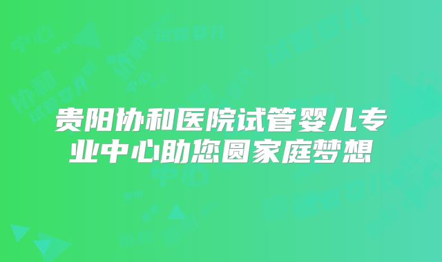 贵阳协和医院试管婴儿专业中心助您圆家庭梦想