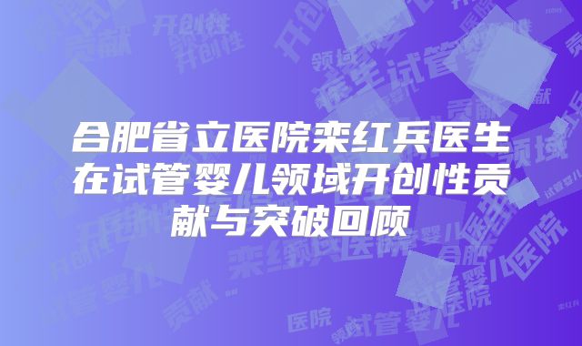 合肥省立医院栾红兵医生在试管婴儿领域开创性贡献与突破回顾
