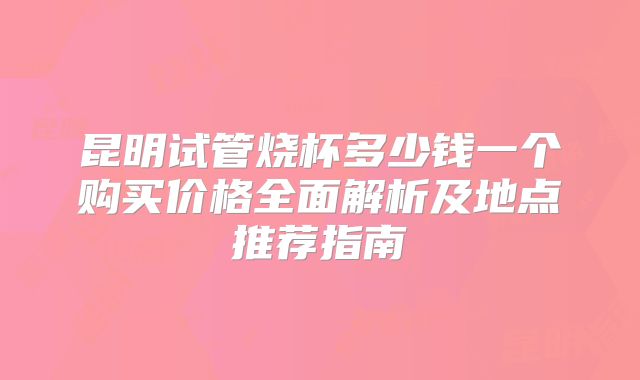 昆明试管烧杯多少钱一个购买价格全面解析及地点推荐指南
