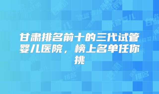 甘肃排名前十的三代试管婴儿医院,榜上名单任你挑