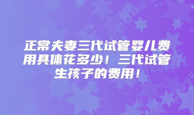 正常夫妻三代试管婴儿费用具体花多少！三代试管生孩子的费用！