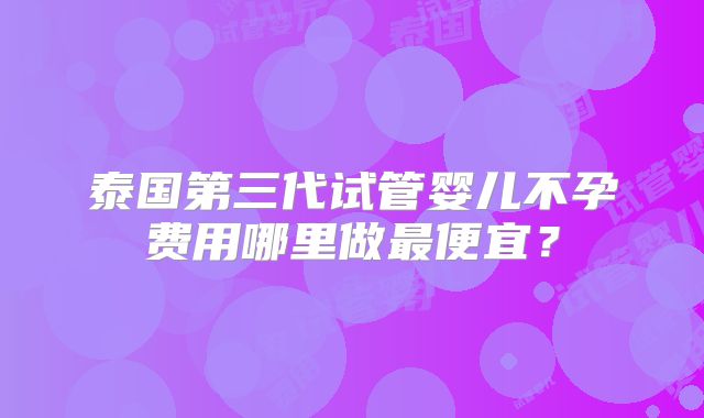 泰国第三代试管婴儿不孕费用哪里做最便宜？