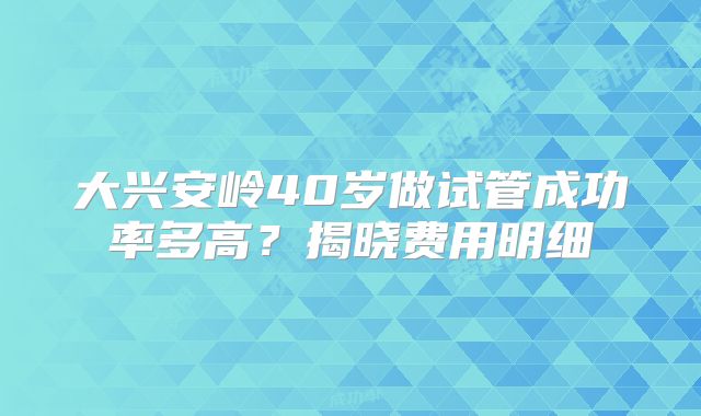 大兴安岭40岁做试管成功率多高？揭晓费用明细