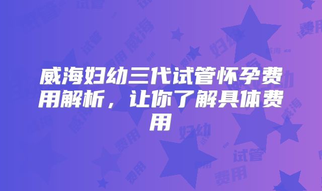 威海妇幼三代试管怀孕费用解析,让你了解具体费用