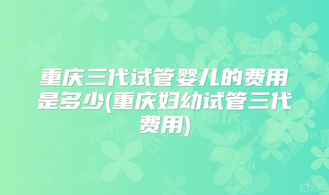 重庆三代试管婴儿的费用是多少(重庆妇幼试管三代费用)