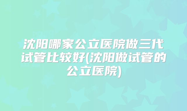 沈阳哪家公立医院做三代试管比较好(沈阳做试管的公立医院)