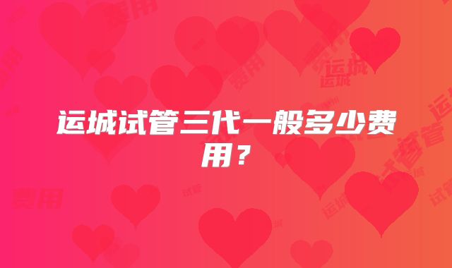运城试管三代一般多少费用?