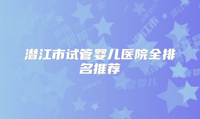 潜江市试管婴儿医院全排名推荐