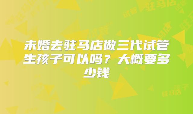 未婚去驻马店做三代试管生孩子可以吗？大概要多少钱