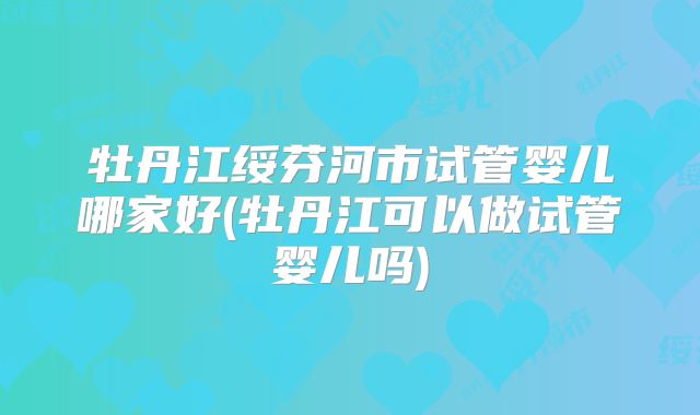 牡丹江绥芬河市试管婴儿哪家好(牡丹江可以做试管婴儿吗)