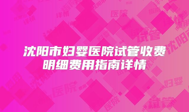 沈阳市妇婴医院试管收费明细费用指南详情