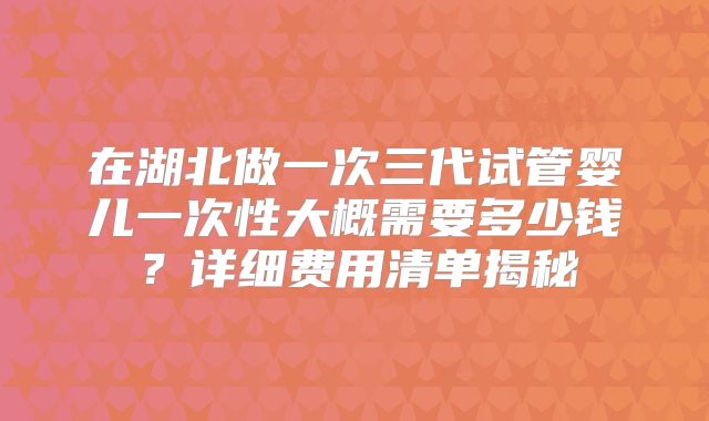 在湖北做一次三代试管婴儿一次性大概需要多少钱?详细费用清单揭秘
