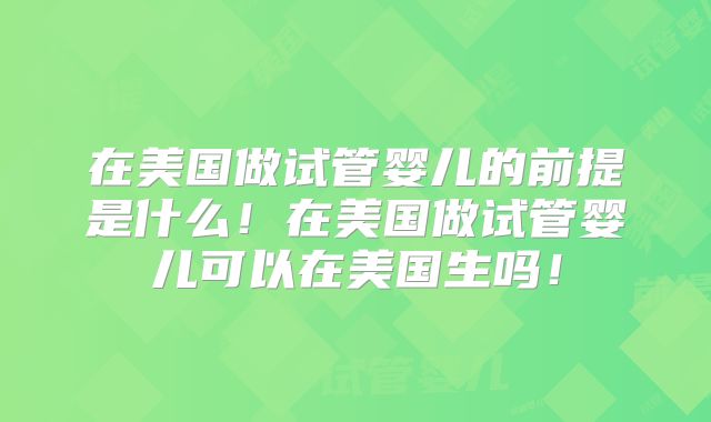 在美国做试管婴儿的前提是什么!在美国做试管婴儿可以在美国生吗!