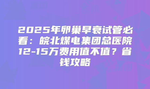 2025年卵巢早衰试管必看:皖北煤电集团总医院12-15万费用值不值?省钱攻略