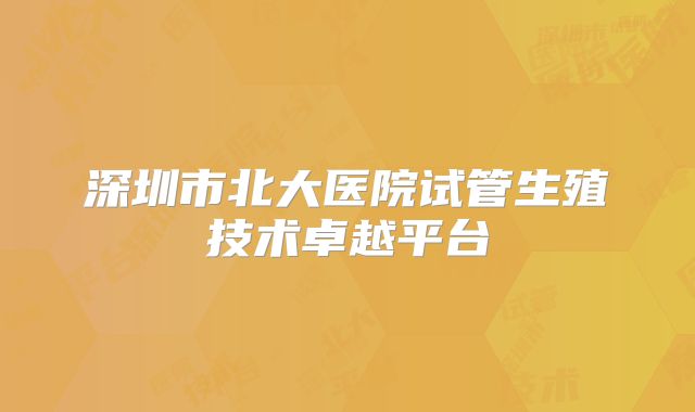 深圳市北大医院试管生殖技术卓越平台