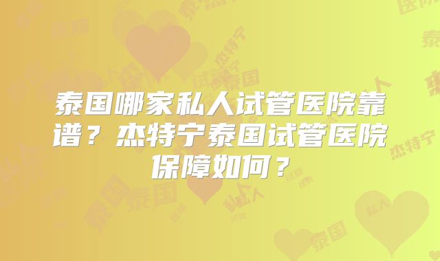 泰国哪家私人试管医院靠谱?杰特宁泰国试管医院保障如何?