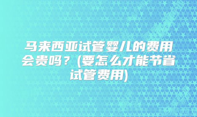 马来西亚试管婴儿的费用会贵吗?(要怎么才能节省试管费用)