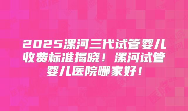 2025漯河三代试管婴儿收费标准揭晓!漯河试管婴儿医院哪家好!