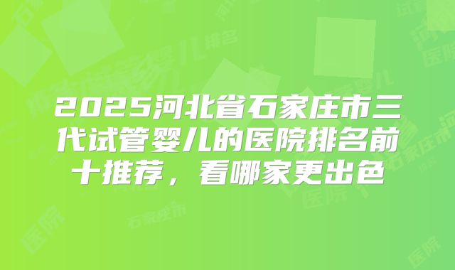 2025河北省石家庄市三代试管婴儿的医院排名前十推荐，看哪家更出色