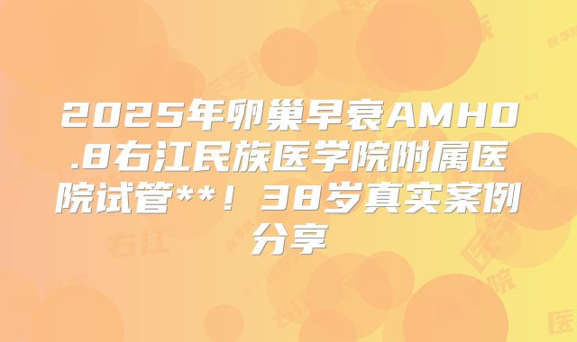 2025年卵巢早衰AMH0.8右江民族医学院附属医院试管**!38岁真实案例分享