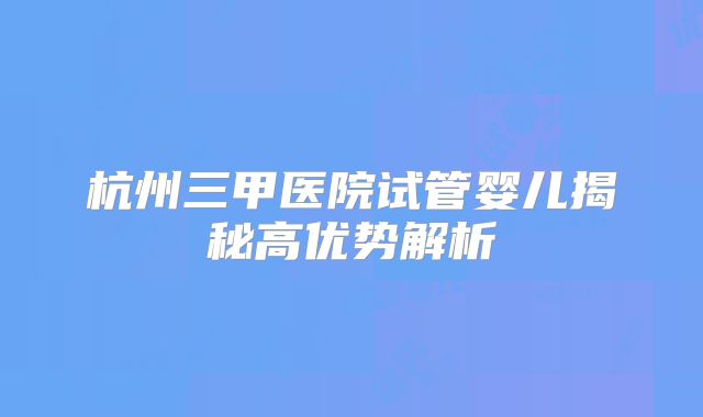 杭州三甲医院试管婴儿揭秘高优势解析