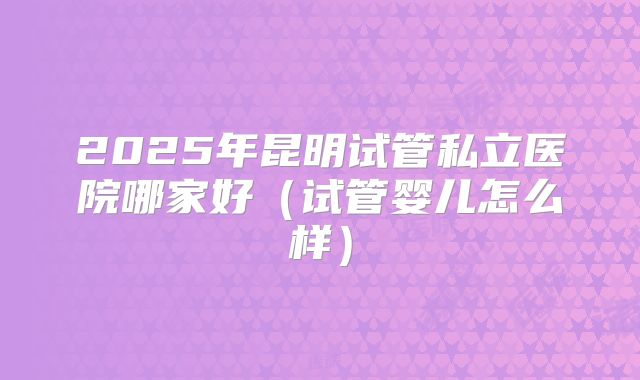 2025年昆明试管私立医院哪家好（试管婴儿怎么样）