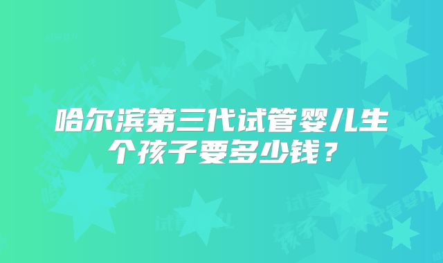 哈尔滨第三代试管婴儿生个孩子要多少钱？