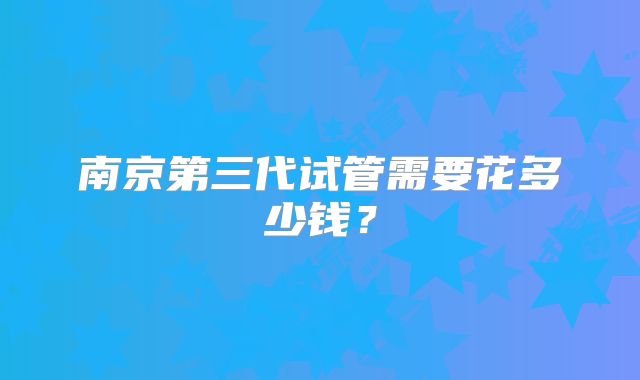 南京第三代试管需要花多少钱?
