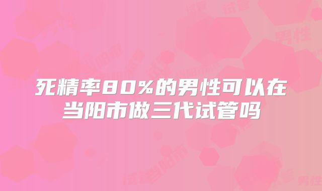 死精率80%的男性可以在当阳市做三代试管吗