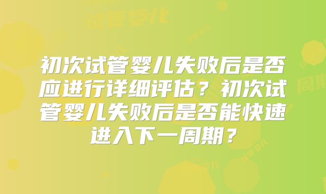 初次试管婴儿失败后是否应进行详细评估?初次试管婴儿失败后是否能快速进入下一周期?