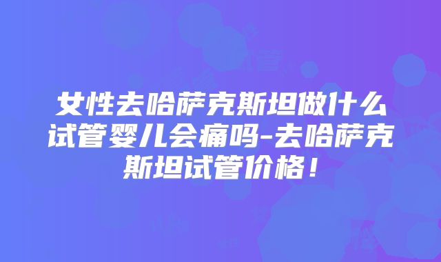 女性去哈萨克斯坦做什么试管婴儿会痛吗-去哈萨克斯坦试管价格!
