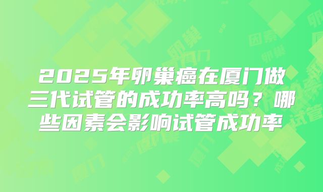 2025年卵巢癌在厦门做三代试管的成功率高吗?哪些因素会影响试管成功率