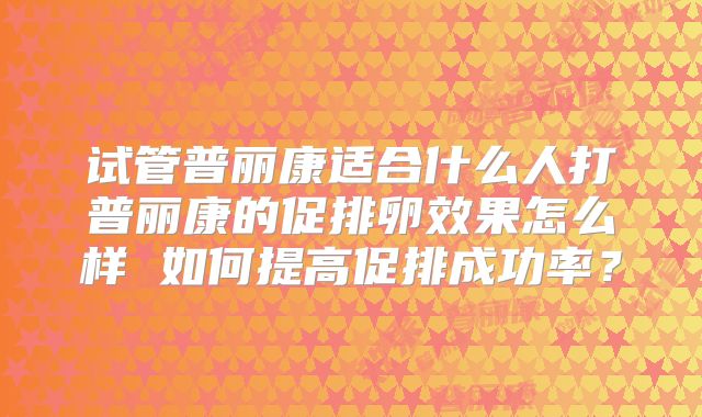 试管普丽康适合什么人打普丽康的促排卵效果怎么样 如何提高促排成功率？