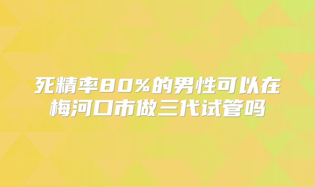 死精率80%的男性可以在梅河口市做三代试管吗